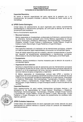NTS N" 021·MINSAlDGSP·V,03 

NORMA TÉCNICA DE SALUD 

"CATEGORIAS DE ESTABLECIMIENTOS DEL SECTOR SALUD" 

Capacidad Resolutiva.
Se realiza la atención especializada del parto vaginal de la gestante con o sin
complicaciones, del puerperio inmediato y atención inmediata del recién nacido por el
neonatólogo.
e) UPSS Centro Quirúrgico.
Unidad básica del establecimiento de salud organizada para realizar procedimientos
anestesiológicos e intervenciones quirúrgicas, asi como para la atención de la fase de
recuperación post anestésica.
Para su funcionamiento requiere de:
• Recursos humanos:
Médico especialista en Anestesiología, profesionales de Enfermería y personal técnico
de enfermeria. Asimismo participan como mínimo Médicos especialistas en Cirugía
General, Ginecologia y Obstetricia, Oftalmologia, Otorrinolaringologla, Traumatología y
Ortopedia, Urología, Cirugia Torácica y Cardiovascular, Cirugía Plástica, Cirugía de
Cabeza y Cuello, Neurocirugía, Cirugía Pediátrica y Cirugia Oncológica.
• Infraestructura:
Área especifica destinada a la realización de las intervenciones quirúrgicas, contando
con salas de operación según especialidades y de acuerdo a la normatividad vigente.
Áreas de trabajo específicas para los cuidados y atención correspondientes a usuarios
que requieran de procedimientos anestesiológicos e intervenciones quirúrgicas;
diferenciadas en Zona No Restringida, Zona Semi - Restringida y Zona Restringida.
• Equipamiento
Mobiliario, equipos biomédicos e insumos necesarios para la atención de acuerdo a
normatividad vigente.
• Organización de la atención:
Garantiza la disponibilidad de sala de operaciones para las intervenciones quirúrgicas
de emergencia durante las 24 horas y para las intervenciones quirúrgicas electivas de
acuerdo a un rol de programación de turnos. Asimismo, garantiza la disponibilidad de
servicios médicos de apoyo al diagnóstico y tratamiento.
El Médico especialista en Anestesiologia conduce esta UPSS y coordina la
programación de turnos operatorios diariamente durante el horario de atención de esta
UPSS en los que participan los Médicos especialistas en Cirugía General, Ginecología
y Obstetricia, Oftalmología, Otorrinolaringología, Traumatología y Ortopedia, Urología,
Cirugla Torácica y Cardiovascular, Cirugía Plástica, Cirugía de Cabeza y Cuello,
Neurocirugla, Cirugla Pedíátrica y Cirugla Oncológica durante el horario de atención de
la UPSS.
Capacidad Resolutiva:
Estos establecimientos de salud realizan intervenciones quirúrgicas electivas y de
emergencia en las especialidades de Cirugla General, Ginecologia y Obstetricia,
Oftalmología. Otorrinolaringología, Traumatología y Ortopedia, Urología Cirugía Torácica
y Cardiovascular, Cirugla Plástica, Cirugia de Cabeza y Cuello, Neurocirugía, Cirugía
Pediátrica y Cirugia Oncológica con el soporte de procedimientos de anestesia local,
regional y general.
UPSS Cuidados Intensivos.
Unidad básica del establecimiento de salud organizada para brindar atención de salud
especializada en medicina intensiva a usuarios críticos en condición de inestabilidad y
gravedad persistente.
- - - --- - - ._--~-~----~ ---~
75
 