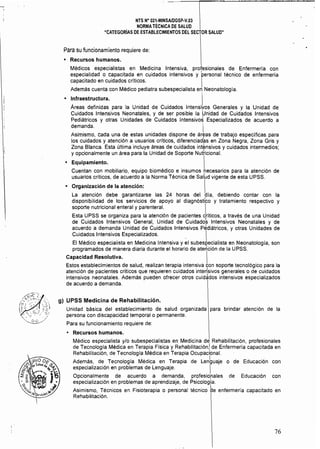 NTS N° 021·MINSAlDGSP.v.03 
, NORMA TECNICA DE SALUD
"CATEGORIAS DE ESTABLECIMIENTOS DEL SECTOR SALUD"
Para su funcionamiento requiere de:
• Recursos humanos.
Médicos especialistas en Medicina Intensiva, profesionales de Enfermería con
especialidad o capacitada en cuidados intensivos y personal técnico de enfermeria
capacitado en cuidados críticos, 
Además cuenta con Médico pediatra subespecialista en Neonatología.
• Infraestructura. I
Áreas definidas para la Unidad de Cuidados Intensiyos Generales y la Unidad de
Cuidados Intensivos Neonatales, y de ser posible la Unidad de Cuidados Intensivos
Pediátricos y otras Unidades de Cuidados Intensivo~ Especializados de acuerdo a
demanda. i
Asimismo, cada una de estas unidades dispone de áreas de trabajo específicas para
los cuidados y atención a usuarios críticos, diferenciadas en Zona Negra, Zona Gris y
Zona Blanca. Esta última incluye áreas de cuidados intensivos y cuidados intermedios;
y opcionalmente un área para la Unidad de Soporte NutHcional.
• Equipamiento. I
Cuentan con mobiliario, equipo biomédico e insumos necesarios para la atención de
usuarios críticos, de acuerdo a la Norma Técnica de Sal~d vigente de esta UPSS.
• Organización de la atención: I 

La atención debe garantizarse las 24 horas del pía, debiendo contar con la
disponibilidad de los servicios de apoyo al diagnóstico y tratamiento respectivo y
soporte nutricíonal enteral y parenteral. I
Esta UPSS se organiza para la atención de pacientes críticos. a través de una Unidad
de Cuidados Intensivos General, Unidad de Cuidados Intensivos Neonatales y de
acuerdo a demanda Unidad de Cuidados Intensivos Pediátricos, y otras Unidades de
Cuidados Intensivos Especializados. .' I
El Médico especialista en Medicina Intensiva y el subespecialista en Neonatologia, son
programados de manera diaria durante el horario de ate~ción de la UPSS.
Capacidad Resolutiva. I
Estos establecimientos de salud, realizan terapia intensiva con soporte tecnológico para la
atención de pacientes criticos que requieren cuidados inter!sivos generales o de cuidados
intensivos neonatales. Además pueden ofrecer otros cuidados intensivos especializados
de acuerdo a demanda.
g) UPSS Medicina de Rehabilitación.
Unidad básica del establecimiento de salud organizada para brindar atención de la
persona con discapacidad temporal o permanente.
Para su funcionamiento requiere de:
Recursos humanos.
Médico especialista y/o subespecialistas en Medicina de Rehabilitación. profesionales
de Tecnología Médica en Terapia Física y Rehabilitación! de Enfermería capacitada en
Rehabilitación, de Tecnología Médica en Terapia Ocupacíonal.
Además, de Tecnologia Médica en Terapia de Len6uaje o de Educación con
especialización en problemas de Lenguaje. 
Opcionalmente de acuerdo a demanda, profesio,nales de Educación con
especialización en problemas de aprendizaje, de Psicología.
Asimismo, Técnicos en Fisioterapia o personal técnico be enfermería capacitado en
Rehabilitación.
76
 