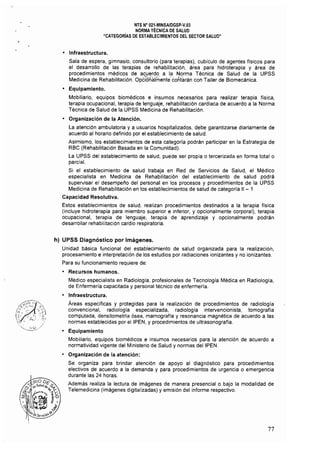 NTS N" 021·MINSAlDGSP·V,03 

NORMA TÉCNICA DE SALUD 

"CATEGORíAS DE ESTABLECIMIENTOS DEL SECTOR SALUD" 

• Infraestructura.
Sala de espera, gimnasio, consultorio (para terapias), cubiculo de agentes físicos para
el desarrollo de las terapias de rehabilitación, área para hidroterapia y área de
procedimientos médicos de acuerdo a la Norma Técnica de Salud de la UPSS
Medicina de Rehabilitación. Opc%nalmente' contarán con Taller de Biomecánica.
• Equipamiento.
Mobiliario. equipos biomédicos e insumos necesarios para realizar terapia física,
terapia ocupacional, terapia de lenguaje, rehabilitación cardiaca de acuerdo a la Norma
Técnica de Salud de la UPSS Medicina de Rehabilitación.
• Organización de la Atención.
La atención ambulatoria y a usuarios hospitalizados, debe garantizarse diariamente de
acuerdo al horario definido por el establecimiento de salud.
Asimismo. los establecimientos de esta categorla podrán participar en la Estrategia de
RBC (Rehabilitación Basada en la Comunidad). 

La UPSS del establecimiento de salud, puede ser propia o tercerizada en forma total o 

parcial. 

Si el establecimiento de salud trabaja en Red de Servicios de Salud, el Médico
especialista en Medicina de Rehabilitación del establecimiento de salud podrá
supervisar el desempeño del personal en los procesos y procedimientos de la UPSS
Medicina de Rehabilitación en los establecimientos de salud de categoría 11 - 1
Capacidad Resolutiva.
Estos establecimientos de salud, realizan procedimientos destinados a la terapia física
(incluye hidroterapia para miembro superior e inferior, y opcionalmente corporal), terapia
ocupacional, terapia de lenguaje, terapia de aprendizaje y opcionalmente podrán
desarrollar rehabilitación cardio respiratoria.
h) UPSS Diagnóstico por Imágenes.
Unidad básica funcional del establecimiento de salud organizada para la realización,
procesamiento e Interpretación de los estudios por radiaciones ionlzantes y no ionizantes.
Para su funcionamiento requiere de:
• Recursos humanos,
Médico especialista en Radiología, profesionales de Tecnologla Médica en Radiología,
de Enfermería capacitada y personal técnico de enfermerla.
• Infraestructura.
Áreas específicas y protegidas para la realización de procedimientos de radiología
convencional, radiología especializada, radiología intervencionista, tomografía
computada, densitometría ósea, mamografia y resonancia magnética de acuerdo a las
normas establecidas por eIIPEN, y procedimientos de ultrasonografia.
• Equipamiento
Mobiliario, equipos biomédicos e insumos necesarios para la atención de acuerdo a
normatividad vigente del Ministerio de Salud y normas deIIPEN.
• Organización de la atención:
Se organiza para brindar atención de apoyo al diagnóstico para procedimientos
electivos de acuerdo a la demanda y para procedimientos de urgencia o emergencia
durante las 24 horas.
Además realiza la lectura de imágenes de manera presencial o bajo la modalidad de
Telemedicina (imágenes digitalizadas) y emisión del informe respectivo.
77
 