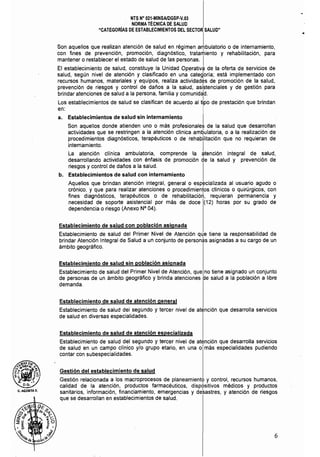 NTS N° 021·MINSAlDGSP·V.03 

NORMA TÉCNICA DE SALUD 

"CATEGORIAS DE ESTABLECIMIENTOS DEL SECTOR SALUD" 

•
Son aquellos que realizan atención de salud en régimen albulatorio o de internamiento,
con fines de prevención, promoción, diagnóstico, tratari1iento y rehabilitación, para
mantener o restablecer el estado de salud de las personas. I
El establecimiento de salud, constituye la Unidad Operativa de la oferta de servicios de
salud, según nivel de atención y clasificado en una· categ'oría; está implementado con
recursos humanos, materiales y equipos, realiza actividades de promoción de la salud,
prevención de riesgos y control de daños a la salud, asi~tenciales y de gestión para
brindar atenciones de salud a la persona, familia y comunid~d.
I
Los establecimientos de salud se clasifican de acuerdo al tipo de prestación que brindan
en:
a. Establecimientos de salud sin internamiento I .
Son aquellos donde atienden uno o más profesionales de la salud que desarrollan
actividades que se restringen a la atención clínica am~ulatoria, o a la realización de
procedimientos diagnósticos, terapéuticos o de rehabilitación que no requieran de
internamiento. I
La atención cllnica ambulatoria, comprende la atención integral de salud,
desarrollando actividades con énfasis de promoción de la salud y prevención de
riesgos ycontrol de dallos a la salud.
b. Establecimientos de salud con internamiento
Aquellos que brindan atención integral, general o especializada al usuario agudo o
crónico, y que para realizar atenciones o procedimientos clinicos o quirúrgicos, con
fines diagnósticos, terapéuticos o de rehabilitación, requieran permanencia y
necesidad de soporte asistencial por más de doce (12) horas por su grado de
dependencia o riesgo (Anexo N° 04).
Establecimiento de salud con población asignada
Establecimiento de salud del Primer Nivel de Atención que tiene la responsabilidad de
brindar Atención Integral de Salud a un conjunto de person~s asignadas a su cargo de un
ámbito geográfico.
Establecimiento de salud sin población asignada
Establecimiento de salud del Primer Nivel de Atención, que no tiene asignado un conjunto
de personas de un ámbito geográfico y brinda atenciones de salud a la población a libre
demanda.
Establecimiento de salud de atención general
Establecimiento de salud del segundo y tercer nivel de atención que desarrolla servicios
de salud en diversas especialidades.
Establecimiento de salud de atención especializada
Establecimiento de salud del segundo y tercer nivel de atención que desarrolla servicios
de salud en un campo clínico y/o grupo etario, en una o más especialidades pudiendo
contar con subespecialidades.
Gestión del establecimiento de salud
Gestión relacionada a los macroprocesos de planeamientc y control, recursos humanos,
calidad de la atención, productos farmacéuticos, dispositivos médicos y productos
sanitarios, información, financiamiento, emergencias y desastres, y atención de riesgos
que se desarrollan en establecimientos de salud.
6
 