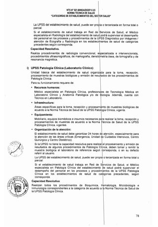 NTS N° 021·MINSAlDGSP·V.03 

NORMA TÉCNICA DE SALUD 

"CATEGORiAS DE ESTABLECIMIENTOS DEL SECTOR SALUD" 

La UPSS del establecimiento de salud, puede ser prJia o tercerizada en forma total o
parcial. 
Si el establecimiento de salud trabaja en Red de Servicios de Salud, el Médico
especialista en Radiologla del establecimiento de saluq podrá supervisar el desempeño
del personal en los procesos y procedimientos de la UPSS Diagnóstico por Imágenes I
atención de Ecografla y Radiología en los establecimientos de salud de categorlas
precedentes según corresponda.
Capacidad Resolutiva.
Realiza procedimientos de radiología convencional, especializada e intervencionista,
procedimientos ultrasonográficos, de mamografia, densitdmetría ósea, de tomografía y de
resonancia magnética. '
i) UPSS Patología Clínica (Laboratorio Clínico)
Unidad básica del establecimiento de salud organiz~da para la toma. recepción.
procesamiento de muestras biológicas y emisión de resultados de los procedimientos de
Patologla Clinica.
Para su funcionamiento requiere de:
• Recursos humanos:
Médico especialista en Patología Clinica, profesiona,les de Tecnología Médica en
Laboratorio CHnico y Anatomla Patológica y/o de 8iologla. Además. cuenta con
Técnico en Laboratorio.
• Infraestructura:
Áreas específicas para la toma, recepción y procesamiento de muestras biológicas de
acuerdo a la Norma Técnica de Salud de la UPSS Patolbgia Clinica, vigente.
• Equipamiento: 
Mobiliario. equipos biomédicos e insumos necesarios pé!ra realizar la toma. recepción y
procesamientos de muestras de acuerdo a la Norma ifécnica de Salud de la UPSS
Patologia Cllnica, vigentes.
• Organización de la atención:
El establecimiento de salud debe garantizar 24 horas d~ atención, especialmente para
la atención de las áreas críticas (Emergencia, Unidad de Cuidados Intensivos, Centro
Quirúrgico y Centro Obstétrico). 
Si la UPSS no tiene la capacidad resolutiva para realizar el procesamiento y emisión de
resultados de algunos procedimientos de Patologia Clínica, deben tomar y remitir la
muestra biológica al laboratorio de referencia según corresponda, o en su defecto
referir al usuario. I
La UPSS del establecimiento de salud, puede ser propia o tercerizada en forma total o
parcial. I
Si el establecimiento de salud trabaja en Red de Servicios de Salud, el Médico
especialista en Patologla Clínica del establecimiento ~e salud podrá supervisar el
desempeño del personal en los procesos y procedimientos de la UPSS Patologia
Clínica en los establecimientos de salud de categorlas precedentes, según
corresponda.
Capacidad Resolutiva:
Realizan todos los procedimientos de Bioquimica, Hematologia, Microbiología e
Inmunología correspondientes a la categoría de acuerdo a I~ Norma Técnica de Salud de
la UPSS Patología Cllníca. I
78
 