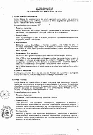 NTS N° 021.MINSAlDGSp·V.03 

NORMA TÉCNICA DE SALUD 

"CATEGOR[AS DE ESTABLECIMIENTOS DEL SECTOR SALUD" 

j) UPSS Anatomía Patológica.
Unidad básica del establecimiento de salud organizada para realizar los exámenes
anatomopatológicos para confirmar, esclarecer o definir diagnósticos garantizando la
calidad y oportunidad de los informes.
Para su funcionamiento requiere di;~ ¡
• 	 Recursos humanos.
Médico especialista en Anatomla Patológica, profesionales de Tecnologla Médica en
Laboratorio Clínico y Anatomla Patológica. y personal técnico capacitado.
• 	 Infraestructura.
Áreas especificas para la toma de muestras, recolección y procesamiento de muestras,
diagnóstico, archivo y necropsias.
• 	 Equipamiento.
Mobiliario, equipos biomédicos e insumos necesarios para realizar la toma de
muestras, recolección y procesamiento de muestras, diagnóstico, archivo y necropsias
de acuerdo al listado de equipamiento biomédico básico para los establecimientos de
salud, vigentes.
• 	 Organización de la atención:
La atención debe garantizarse de acuerdo al horario establecido para la UPSS.
Si la UPSS no tiene la capacidad resolutiva para realizar el procesamiento y emisión de
resultados de algunos procedimientos de Anatomía Patológica. deben tomar y/o
recepcionar, y remitir la muestra biológica al establecimiento o servicio médico de
apoyo especializado según corresponda, o en su defecto referir al usuario.
La UPSS del establecimiento de salud, puede ser propia o tercerizada en forma total o
parcial.
Capacidad Resolutiva. 

Realiza procedimientos dentro de las áreas de Patología de especímenes quirúrgicos, 

Citologia, Necropsias, Inmunohistoqufmica, Genética y Citometría de Flujo. 

k) UPSS Farmacia
Unidad básica del establecimiento de salud organizada para dispensación, expendio,
gestión de programación y almacenamiento especializado de productos farmacéuticos,
dispositivos médicos (con excepción de equipos biomédicos y de tecnologia controlada) y
productos sanitarios que correspondan; as! como, farmacotécnia y farmacia clínica, de
acuerdo a la complejidad del establecimiento de salud.
Para su funcionamiento requiere de:
• 	 Recursos humanos: 

Profesional Químico Farmacéutico y Técnico de Farmacia. 

• 	 Infraestructura:
Área especifica para actividades administrativas, dispensación o expendio, y
almacenamiento especializado de productos farmacéuticos, dispositivos médicos, y
productos sanitarios que correspondan; así como farmacotécnia y farmacia clínica, de
acuerdo a la normatividad que apruebe la Autoridad Sanitaria Nacional.
• 	 Equipamiento:
Mobiliario y equipos para actividades administrativas, dispensación o expendio y
almacenamiento especializado de productos farmacéuticos, dispositivos médicos y
productos sanitarios que correspondan; asi como farmacotécnia y farmacia clinica, de
acuerdo a la normatividad vigente.
79
 