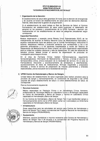 NTS N° 021·MINSAlDGSP·V.03 

NORMATÉCNICA DE SALUD 

"CATEGORÍAS DE ESTABLECIMIENTOS DEL SECTOR SALUD" 

• 	 Organización de la Atención:
El establecimiento de salud debe garantizar 24 horas p'ara la atención de emergencias
y de acuerdo al horario del establecimiento de salud para las atenciones electivas.
Además, debe desarrollar la gestión de programación. I
Si el establecimiento de salud trabaja en Red de Servicios de Salud, el Químico
Farmacéutico del establecimiento de salud podrá Isupervisar el desempeño del
personal en los procesos y procedimientos de la UPSS Farmacia I atención con
medicamentos en los establecimientos de salud de categorías precedentes según
corresponda.
Capacidad Resolutiva:
Realiza dispensación y expendio previa Receta Única Estandarizada (RUE) de los
medicamentos de acuerdo al Petitorio Nacional Único ~e Medicamentos Esenciales y
aquellos medicamentos fuera del petitorio que el Comité Farmacológico institucional lo
autorice, dispositivos médicos y productos sanitarios que correspondan a los a los
pacientes ambulatorios y a los pacientes hospitalizados a través del Sistema de
Dispensación de Medicamentos en Dosis Unitaria; así cdmo dispensación especializada
para la unidad de cuidados intensivos y sala de operacidnes. En caso del desarrollo de
estudios clínicos, deberá brindar e! servicio de dispensación de productos en
investigación para ensayos clínicos. I
En el área de Farmacia Clínica realizan F<¡rmacovigilancia, seguimiento
farmacoterapéuticos, Información de Medicamentos y Tóxicos, y brinda el servicio de
farmacocinética clínica, previa evaluación de la necesid~d del servicio. En el área de
Farmacotécnia: Diluciones y acondicionamiento de ~ntisépticos y desinfectantes;
acondicionamiento de dosis de medicamentos, fórmulas magistrales y preparados
oficinales, y brinda el servicio de preparación de metclas parenterales y enterales
especializadas, previa evaluación de la necesidad del servibo.
I} 	 UPSS Centro de Hemoterapia y Banco de Sangre.
Unidad básica del establecimiento de salud organizada para realizar procesos para la
provisión de sangre y hemocomponentes, en condiciones de seguridad a las UPSS
usuarias del propio establecimiento de salud o a otros establecimientos de salud, de
corresponder.
Para su funcionamiento requiere de:
• 	 Recursos humanos:
Médico especialista en Patología Clínica o en Hematología Clínica Asimismo,
profesionales de Tecnologia Médica en Laboratorio CIí~ico o de Biología capacita~os
en Centro de Hemoterapia y Banco de Sangre y Técnico en Laboratorio Clínico
capacitado en Hemoterapia y Banco de Sangre. I
En los Centros de Hemoterapia y Banco de Sangre Tipo II que transfunden sangre o
hemocomponentes dentro de la UPSS deben contar coh Licenciada(o) en Enfermeria
capacitada en Hemoterapia y Banco de Sangre.
• 	 Infraestructura:
Áreas espeCíficas para las actividades del servicio pa~a Centros de Hemoterapia y
Banco de Sangre Tipo 11 según normatividad del Programa Nacional de Hemoterapia y
Bancos de Sangre (PRONAHEBAS).
• 	 Equipamiento:
Mobiliario, equipos biomédicos e insumos necesarios para Centros de Hemoterapia y
Banco de Sangre Tipo 11 de acuerdo a la normativida~ del Programa Nacional de
Hemoterapia y Bancos de Sangre (PRONAHEBAS).
80
 