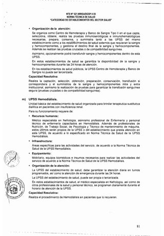 NTS N° 021·MINSAlDGSp·V.03 

NORMA TÉCNICA DE SALUD 

"CATEGORíAS DE ESTABLECIMIENTOS DEL SECTOR SALUD" 

• 	 Organización de la atención:
Se organiza como Centro de Hemoterapia y Banco de Sangre Tipo 11 en el que capta,
selecciona, obtiene, realiza las pruebas inmunoserológicas e inmunohematológicas
necesarias, prepara, conserva, y suministra tanto a las UPSS del mismo
establecimiento como a los estál:íleciinientos dé'salud externos que requieran la sangre
y hemocomponentes, y gestiona el destino final de la sangre y hemocomponentes. 

Además se realizan las pruebas cruzadas o de compatibilidad sanguínea. 

Asimismo, opcionalmente podrá transfundir sangre y hemocomponentes dentro de esta 

UPSS. 

En estos establecimientos de salud se garantiza la disponibilidad de la sangre y 

hemocomponentes durante las 24 horas de atención. 

En los establecimientos de salud públicos, la UPSS Centro de Hemoterapia y Banco de 

Sangre no puede ser tercerizada. 

Capacidad Resolutiva: 

Realiza la captación, selección, obtención, preparación, conservación, transfusión si
correspondiera y el suministros de la sangre y hemocomponentes intra y extra
institucional, asimismo la realización de pruebas para garantizar la transfusión sanguínea
segura (pruebas cruzadas o de compatibilidad sanguinea).
m) UPSS Hemodiálisis.
Unidad básica del establecimiento de salud organizada para brindar terapéutica sustitutiva
dialítica en pacientes con insuficiencia renal.
Para su funcionamiento requiere de:
• 	 Recursos humanos:
Médico especialista en Nefrologia, asimismo profesional de Enfermería y personal
técnico de enfermería capacitados en Hemodiálisis. Además de profesionales de
Nutrición, de Trabajo Social, de Psicología y Técnico de mantenimiento de máquina,
estos últimos serán propios de la UPSS o del establecimiento que presta atención en
esta UPSS, de acuerdo a lo especificado en Norma Técnica de Salud de la UPSS
Hemodiálísis.
• 	 Infraestructura:
Áreas especIficas para las actividades del servicio, de acuerdo a la Norma Técnica de
Salud de la UPSS Hemodiálisis.
• 	 Equipamiento:
Mobiliario, equipos biomédicos e insumos necesarios para realizar las actividades del
servicio de acuerdo a la Norma Técnica de Salud de la UPSS Hemodiálisis.
• 	 Organización de la atención:
La UPSS del establecimiento de salud, debe garantizar la atención diaria en turnos 

programados, así como la atención de emergencia durante las 24 horas. 

La UPSS del establecimiento de salud, puede ser propia o tercerizada. 

En estos establecimientos de salud, el médico especialista en Nefrología, así como de 

otros profesionales de la salud y personal técnico, se programan diariamente durante el
horario de atención de la UPSS.
Capacidad Resolutiva:
Realiza el procedimiento de Hemodiálisis en pacientes que lo requieran.
~ -~ -~ ~ -~------
--~- ---- --- - ---- --~
81
 