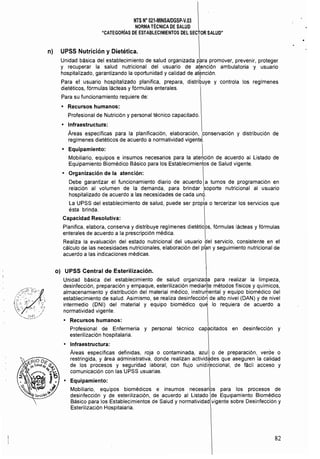 NTS Na 021.MINSAlDGSP.V.03 

NORMATÉCNICA DE SALUD 

"CATEGORíAS DE ESTABLECIMIENTOS DEL SECTOR SALUD" 

n) UPSS Nutrición y Dietética.
Unidad básica del establecimiento de salud organizada ppra promover, prevenir, proteger
y recuperar la salud nutricional del usuario de atención ambulatoria 'y usuario
hospitalizado, garantizando la oportunidad y calidad de atención.
I
Para el usuario hospitalizado planifica, prepara, distribuye y controla los regímenes
dietéticos, fórmulas lácteas y fórmulas enterales.
Para su funcionamiento requiere de:
• 	 Recursos humanos:
Profesional de Nutrición y personal técnico capacitado.
• 	 Infraestructura:
Areas específicas para la planificación, elaboración, ,conservación y distribución de
regímenes dietéticos de acuerdo a normatividad vigente.
• 	 Equipamiento: 
Mobiliario, equipos e insumos necesarios para la ate~ción de acuerdo al Listado de
Equipamiento Biomédico Básico para los Establecimientos de Salud vigente.
• 	 Organización de la atención:
Debe garantizar el funcionamiento diario de acuerdo a turnos de programación en
relación al volumen de la demanda, para brindar soporte nutricional al usuario
hospitalizado de acuerdo a las necesidades de cada und.
I
La UPSS del establecimiento de salud, puede ser propia o tercerizar los servicios que
ésta brinda.
Capacidad Resolutiva:
Planifica, elabora, conserva y distribuye regímenes dietéticos, fórmulas lácteas y fórmulas
enterales de acuerdo a la prescripción médica. I
Realiza la evaluación del estado nutricional del usuario del servicio, consistente en el
cálculo de las necesidades nutricionales, elaboración del pl~n y seguimiento nutricional de
acuerdo a las indicaciones médicas.
o) UPSS Central de Esterilización.
Unidad básica del establecimiento de salud organizada para realizar la limpieza,
desinfección, preparación y empaque, esterilización mediarlte métodos físicos y quimicos,
almacenamiento y distribuci6n del material médico, instrumental y equipo biomédico del
establecimiento de salud. Asimismo, se realiza desinfecci6~ de alto nivel (DAN) y de nivel
intermedio (DNI) del material y equipo biomédico qu~ lo requiera de acuerdo a
normatividad vigente.
• 	 Recursos humanos:
Profesional de Enfermería y personal técnico capacitados en desinfección y
esterilización hospitalaria.
• 	 Infraestructura:
Áreas específicas definidas, roja o contaminada, azul o de preparación, verde o
restringida, y área administrativa, donde realizan actividades que aseguren la calidad
de los procesos y seguridad laboral; con flujo unidi(eccional, de fácil acceso y
comunicación con las UPSS usuarias.
• 	 Equipamiento:
Mobiliario, equipos biomédicos e insumos necesarios para los procesos de
desinfección y de esterilización, de acuerdo al Listado de Equipamiento Biomédico
Básico para los Establecimientos de Salud y normatividad vigente sobre Desinfección y
Esterilización Hospitalaria.
82
 
