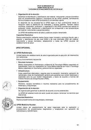 NTS N" 021·MINSAlDGSP·V.03 

NORMA TÉCNICA DE SALUD 

"CATEGORíAS DE ESTABLECIMIENTOS DEL SECTOR SALUD" 

• 	 Organización de la atención:
Garantiza la desinfección y esterilización del material, instrumental y equipo biomédico
para los procedimientos médicos y quirúrgicos de las UPSS usuarias, centralizando
dichos procesos en esta UPSS de acuerdo a normatividad vigente.
El desarrollo de los procesos"de la UPSS sigue un flujo unidireccional desde la
recepción hasta la distribución de materiales y equipos estériles. También realiza
monitoreo, supervisión, evaluación; y capacitación a las UPSS usuarias que realicen el
prelavado, lavado, desinfección y esterilización de corresponder a las caracterrsticas
del material, instrumental o equipo biomédico.
La UPSS del establecimiento de salud, puede ser propia o tercerizada. 

Capacidad Resolutiva: 

Realiza esterilización mediante medios flsicos (vapor húmedo) y químicos (líquido, gas y
plasma), y desinfección de alto nivel (DAN) y de nivel intermedio (ONI) del material,
instrumental y equipo biomédico; abasteciendo a todas las UPSS usuarias del
establecimiento de salud.
UPSS OPCIONAL
p) UPSS Radioterapia.
Unidad básica del establecimiento de salud organizada para la ejecución de tratamientos 

con radiaciones. 

Para su funcionamiento requiere de: 

• 	 Recursos humanos:
Médico especialista en Radioterapia, profesional de Tecnología Médica capacitado en
Radioterapia. Fisico con capacitación en Física Médica además de Flsico o Tecnólogo
Médico capacitado en Dosimetría y personal técnico capacitado.
• 	 Infraestructura:
Áreas específicas adecuadas y seguras para la evaluación, dosimetría, aplicación de
radioterapia, áreas de hospitalización general para pacientes que reciben teleterapia y
especiales para los que reciben braquiterapia, y tópico de acuerdo a normas del
Instituto Peruano de Energla Nuclear (IPEN).
• 	 Equipamiento:
Mobiliario, equipos biomédicos e insumos necesarios para los procedimientos de
teleterapia y braquiterapia.
• 	 Organización de la atención:
Se organiza para garantizar la atención de acuerdo a turnos establecidos.
La UPSS del establecimiento de salud, puede ser propia o tercerizar los servicios que
ésta brinda. 

Capacidad Resolutiva: 

Realiza procedimientos de braquiterapia y teleterapia. 

q) UPSS Medicina Nuclear.
Unidad básica del establecimiento de salud organizada para la realización y
procesamiento de procedimientos diagnósticos y terapéuticos con aplicación de
radioisótopos y radiofármacos.
83
 