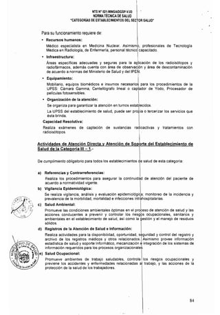 NTS N° 021·MINSAlDGSP·V.03 

NORMA TÉCNICA DE SALUD 

"CATEGORíAS DE ESTABLECIMIENTOS DEL SECTOR SALUD" 

Para SU funcionamiento requiere de:
• 	 Recursos humanos:
Médico especialista en Medicina Nuclear. Asimismo, profesionales de Tecnología
Médica en Radiología, de Enfermería, personal técnicd capacitado.
l• 	 Infraestructura: ,
Áreas específicas adecuadas y seguras para la ad,licación de los radioisótopos y
radiofármacos, además cuenta con área de observación y área de descontaminación,
de acuerdo a normas del Ministerio de Salud y deIIPEN¡.
• 	 Equipamiento:
Mobiliario, equipos biomédicos e insumos necesarios para los procedimientos de la
UPSS: Cámara Gamma, Centellógrafo lineal o captador de Yodo, Procesador de
pel!culas fotosensibles.
• 	 Organización de la atención:
Se organiza para garantizar la atención en turnos establecidos.
La UPSS del establecimiento de salud, puede ser pro~ia o tercerizar los servicíos que
ésta brinda.
Capacidad Resolutiva:
Realiza exámenes de captación de sustancias radioactivas y tratamientos con
radioisótopos.
Actividades de Atención Directa y Atención de Soporte del Establecimiento de
Salud de la Categoría 111-1.­
De cumplimiento obligatorio para todos los establecímientos de salud de esta categoria:
a) Referencias y Contrarreferencias:
Realiza los procedimientos para asegurar la continuidad de atención del paciente de
acuerdo a normatividad vigente.
b) Vigilancia Epidemiológica:
Se realiza vigilancia, análisis y evaluación epidemiológica; monitoreo de la incidencia y
prevalencia de la morbilidad, mortalidad e infecciones intr~hospitalarias.
::;1 e) Salud Ambiental: I
'" ,..",.. ,. el' Promueve las condiciones ambientales óptimas en el proceso de atencíón de salud y las
acciones conducentes a prevenir y controlar los riesg6s ocupacionales, sanitarios y
ambientales en el establecimiento de salud, así como la gestión y el manejo de residuos
sólidos.
d) Registros de la Atención de Salud e Información:
Realiza actividades para la disponibilidad, oportunidad. seguridad y control del registro y 

archivo de los registros médicos y otros relacionados. IAsimismo provee información 

estadística de salud y soporte Informático, mecanización e integración de los sistemas de 

información requeridos para los procesos organizacionales. 

Salud Ocupacional: 

Promueve ambientes de trabajo saludables, controla los riesgos ocupacíonales y 

previene los accidentes y enfermedades relacionadas al trabajo, y las acciones de la 

protección de la salud de los trabajadores. 

84
 