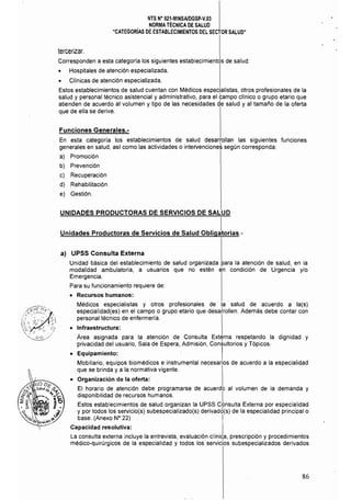 NTS N° 021·MINSAlDGSP·V.03 

NORMATÉCNICA DE SALUD 

"CATEGORíAS DE ESTABLECIMIENTOS DEL SECTOR SALUD" 

tercerizar. 

Corresponden a esta categoría los siguientes establecimientos de salud: 

• Hospitales de atención especializada.
• Clínicas de atención especializada.
Estos establecimientos de salud cuentan con Médicos especialistas, otros profesionales de la
salud y personal técnico asistencial y administrativo. para el 9ampo clínico o grupo etario que
atienden de acuerdo al volumen y tipo de las necesidades de salud y al tamai'io de la oferta
que de ella se derive.
Funciones Generales.­
En esta categoría los establecimientos de salud desarrollan las siguientes funciones
generales en salud. así como las actividades o intervencioneS según corresponda:
a) Promoción
b) Prevención
c) Recuperación
d) Rehabilitación
e) Gestión.
UNIDADES PRODUCTORAS DE SERVICIOS DE SALUD
Unidades Productoras de Servicios de Salud obIiJtorias.­
a) UPSS Consulta Externa
Unidad básica del establecimiento de salud organizada para la atención de salud. en la
modalidad ambulatoria. a usuarios que no estén en condición de Urgencia y/o
Emergencia.
Para su funcionamiento requiere de:
• 	 Recursos humanos:
Médicos especialistas y otros profesionales de la salud de acuerdo a la(s)
especialídad(es) en el campo o grupo etario que desahollen. Además debe contar con
personal técnico de enfermería.
• 	 Infraestructura:
Área asignada para la atención de Consulta Externa respetando la dignidad y
privacidad del usuario, Sala de Espera, Admisión, Con~ultorios y Tópicos.
• 	 Equipamiento: I
Mobiliario. equipos biomédicos e instrumental necesarios de acuerdo a la especialidad
que se brinda y a la normativa vigente.
• 	 Organización de la oferta:
El horario de atención debe programarse de acuerdo al volumen de la demanda y
disponibilidad de recursos humanos. I
Estos establecimientos de salud organizan la UPSS Consulta Externa por especialidad
y por todos los servicio(s) subespecializado(s) derivado(s) de la especialidad principal o
base. (Anexo N° 22)
Capacidad resolutiva:
La consulta externa incluye la entrevista. evaluación clínic;a, prescripción y procedimientos
médico-quirúrgicos de la especialidad y todos los servicios subespecializados derivados
86
 