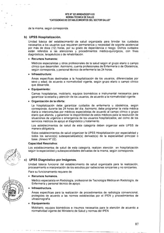 NTS N° 021·MINSAlDGSP·V.03 

NORMA TÉCNICA DE SALUD 

"CATEGORíAS DE ESTABLECIMIENTOS DEL SECTOR SALUD" 

de la misma, según corresponda.
b) UPSS Hospitalización.
Unidad básica del establecimierítb'.de. salud. organizada para brindar los cuidados
necesarios a los usuarios que requieren permanencia y necesidad de soporte asistencial
por más de doce (12) horas, por su grado de dependencia o riesgo. Dichos cuidados
están referidos a las atenciones y procedimientos médico-quirúrgicos, con fines
diagnósticos, terapéuticos o de rehabilitación.
• 	 Recursos humanos:
Médicos especialistas y otros profesionales de la salud según el grupo etario o campo
clínico que desarrollen. Asimismo, cuenta profesionales de Enfermería o de Obstetricia,
según corresponda, y personal técnico de enfermería las 24 horas.
• 	 Infraestructura:
Áreas específicas destinadas a la hospitalización de los usuarios, diferenciadas por
sexo y edad, de acuerdo a normatividad vigente, según grupo etario o campo cllnico
que desarrolle.
• 	 Equipamiento:
Camas hospitalarias, mobiliario, equipos biomédicos e instrumental necesarios para
garantizar la estad fa y atención de los usuarios, de acuerdo a la normatividad vigente.
• 	 Organización de la oferta:
La hospitalización debe garantizar cuidados de enfermerfa u obstetricia, según
corresponda, durante las 24 horas del día. Asimismo, debe programar la visita médica
diaria e interconsultas por médicos especialistas de acuerdo al campo clínico o grupo
etario que atienda, y garantizar la disponibilidad de estos médicos para la resolución de
situaciones de urgencia o emergencia de los usuarios hospitalizados; así como de los
servicios médicos de apoyo al diagnóstico y tratamiento.
Los establecimientos de salud de esta categoría deben organizar esta UPSS de
manera obligatoria.
Estos establecimientos de salud organizan la UPSS Hospitalización por especialidad y
todos los servicio(s) subespecializado(s) derivado(s) de la especialidad principal o
base. (Anexo N° 22).
Capacidad Resolutiva:
Los establecimientos de salud de esta categoría, realizan atención en hospitalización
según la especialidad y subespecialidades derivadas de la misma, según corresponda.
c) UPSS Diagnóstico por Imágenes.
Unidad básica funcional del establecimiento de salud organizada para la realización,
procesamiento e interpretación de los estudios por radiaciones ionizantes y no ionizantes.
Para su funcionamiento requiere de:
• 	 Recursos humanos.
Médico especialista en Radiología, profesional de Tecnología Médica en Radiología, de
Enfermería y personal técnico de apoyo.
• 	 Infraestructura.
Áreas específicas para la realización de procedimientos de radiología convencional,
protegidas de acuerdo a las normas establecidas por el IPEN y procedimientos de
ultrasonografía.
• 	 Equipamiento
Mobiliario, equipos biomédicos e insumas necesarios para la atención de acuerdo a
normatividad vigente del Ministerio de Salud y normas del IPEN
---~-----~---. --~ .
87
 