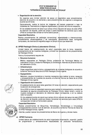 NTS N" 021·MINSAlDGSP·V,Q3 

NORMATÉCNICA DE SALUD 

"CATEGORÍAS DE ESTABLECIMIENTOS CEL SECTOR SALUD" 

• 	 Organización de la atención.
Se organiza para brindar atención de apoyo al diagnóstico para procedimientos
electivos de acuerdo a la demanda y para procedimientos de urgencia o emergencia
durante las 24 horas.
Opcionalmente, realiza la lectura de imágenes de manera presencial o bajo la
modalidad de Telemedicina (imágenes digitalizadas) y emisión del informe respectivo.
En los establecimientos de salud cuyo campo clínico r~quiere del apoyo de está UPSS
de Atención de Soporte, podrá ser propia o podrá tetcerizar los servicios que a esta
UPSS le corresponden brindar en forma total o parcial
Capacidad Resolutiva. 

Realiza procedimientos de radíologla convencional, , ializada e intervencionista, 

procedimientos ultrasonográficos y de mamografia, densitometría ósea, tomografia 

computada y de resonancia magnética según el campo clíhico que desarrolle. 

d) 	UPSS Patología Clínica (Laboratorio Clínico).
Unidad básica del establecimiento de salud organizada para la toma, recepción,
procesamiento de las muestras biológicas y emisión de resultados de los procedimientos
de Patología Clínica.
Para su funcionamiento requiere de:
• 	 Recursos humanos:
Médico especialista en Patología Clínica, profesional de Tecnología Médica en
Laboratorio Clínico y Anatomía Patológica y/o de Biología. Además de personal técnico
de Laboratorio Clínico.
• 	 Infraestructura:
Áreas específicas para la toma y procesamiento de muestras biológicas de acuerdo a
la Norma Técnica de Salud de la UPSS Patologla CUnich vigente.
o 	 Equipamiento: I
Mobiliario, equipos biomédicos e insumos necesarios para realizar la toma, recepción
y procesamientos de muestras de acuerdo a la Norma Técnica de Salud de la UPSS
Patología Clínica vigente.
o 	 Organización de la atención:
El establecimiento de salud debe garantizar 24 horas de atención, especialmente para
la atención de emergencias. 
Si la UPSS no tiene la capacidad resolutiva para realiza~ el procesamiento y emisión de
resultados de algunos procedimientos de Patología Clínica, deben tomar y remitir la
muestra biológica al laboratorio de referencia según torresponda, o en su defecto
referir al usuario. 
En los establecimientos de salud cuyo campo cHnico requiere del apoyo de está UPSS
de Atención de Soporte, podrá ser propia o tercerizar los servicios que a esta UPSS le
corresponden brindar en forma total o parcial.
Capacidad Resolutiva: 

Realiza procedimientos de Bioquímica, Hematología, ,Microbiología e Inmunología 

correspondientes al tercer nivel de atención, de acuerdo a la Norma Técnica de Salud de
la UPSS Patología Clínica, vigente. I
Además, pueden realizar los procedimíentos de Banco de órganos y células madre.
Unidad básica del establecimiento de salud organizada di~pensación, expendio, gestión
de programación y almacenamiento especializado de productos farmacéuticos,
88
 