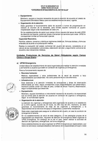 NTS N° 021·MINSAlDGSP·Y.03 

NORMA TÉCNICA DE SALUD 

"CATEGORíAS DE ESTABLECIMIENTOS DEL SECTOR SALUD" 

• 	 Equipamiento:
Mobiliario, equipos e insumos necesarios de para la atención de acuerdo al Listado de
Equipamiento Biomédico Básico para los establecimierltos de salud, vigente.
• 	 Organización de la atención: 
Debe garantizar el funcionamiento diario de acuerdo a turnos de programación en
relación al volumen de la demanda, para brindar soporte nutricional al usuario
hospitalizado según a las necesidades de cada uno.
En los establecimientos de salud cuyo campo clinico requiere del apoyo de está UPSS
de Atención de Soporte, podrá ser propia o tercerizar los servicios que a esta UPSS le
corresponden brindar en forma total o parcial.
Capacidad Resolutiva.
Planifica, elabora, conserva y distribuye regímenes dietéticos, fórmulas lácteas y fórmulas
enterales de acuerdo a la prescripción médica. 1
Realiza la evaluación del estado nutricional del usuario del servicio, consistente en ell
cálculo de las necesidades nutricionales, elaboración del plan y seguimiento nutricional de
acuerdo a las indicaciones médicas.
Unidades Productoras de Servicios de Salud Obligatorias según Campo
Clínico o Grupo Etario.­
a) UPSS Emergencia.
Unidad básica del establecimiento de salud organizada para realizar la atención inmediata
y permanente a usuarios que estén en condición de Urgen'cia y/o Emergencia.
Para su funcionamiento requiere de:
• 	 Recursos humanos:
Médicos especialistas y otros profesionales de la salud de acuerdo a la(s)
especialidad(es) que desarrollan. Así como personal tétnico de enfermería.
• 	 Infraestructura: I
Area destinada a la atención inmediata de emergeTcias y áreas de observación
diferenciadas por sexo, según corresponda a la(s) especialidad(es) que desarrolla(n).
Asimismo podrán contar con Sala de yeso, Unidad de !Shock Trauma y Reanimación,
según la especialidad que desarrolle.
• 	 Equipamiento:
Mobiliario, equipos biomédicos e instrumental necesariqs de acuerdo a la especialidad
que se brinda para la atención de usuarios en condición de urgencia o emergencia,
según la normatividad vigente.
• 	 Organización de la atención:
La atención de urgencias y emergencias está organizada de acuerdo a lo establecido
en la NTS vigente, durante las 24 horas, los 365 días del año. Asimismo, se debe
. • • • , ! . 	 ,
garantizar el funcionamiento de tnaJe de las urgí'lnclas y emergencias, y la
disponlbilídad de los servicios de apoyo al diagnóstico y tratamiento necesarios.
Debe estar organizada para asegurar la referencia del ukuario, en caso la condición de
emergencia lo amerite. 
En los establecimientos de salud de esta categoría y si las patologías propias de la
especialidad que desarrollan, requieren de atención de emergencia deben organizar la
UPSS Emergencia. Sin embargo de no ser el caso, ~eben realizar la actividad de
atención de urgencias y emergencias, de forma obligatoria
Estos establecimientos de salud organizan la UPSS Em¿rgencia por especialidad y por
todos los servicio(s) subespecializado(s) derivado(s) de la especialidad principal o base
90
 