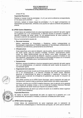 NTS N° 021-MINSAlDGSP-V.03 

NORMA TÉCNICA DE SALUD 

"CATEGORíAS DE ESTABLECIMIENTOS DEL SECTOR SALUD" 

(Anexo N° 22).
Capacidad Resolutiva:
Realizan el manejo inicial de prioridades 1, II Y 111, así como la referencia correspondiente,
en los casos que lo ameriten. '.;¡"~"'!.' ,...... .
Asimismo, realizan el manejo integral de prioridades 1, II Y 111, según corresponda a la
especialidad que desarrollan, refiriendo a los usuarios en caso la condición del paciente lo
amerite.
b) UPSS Centro Obstétrico.
Unidad básica del establecimiento de salud organizada para la atención del parto vaginal
de la gestante con o sin complicaciones, la atención durante el puerperio inmediato, y
atención inmediata del recién nacido. En los establecimientos de salud públicos, se
priorizaré la atención de la gestante con complicaciones.
Para su funcionamiento requiere de:
• 	 Recursos humanos:
Médico especialista en Ginecología y Obstetricia, médico subespecialista en
Neonatología o especialista en Pediatría capacitado en Neonatología, profesionales de
Obstetricia, de Enfermerfa y personal técnico de enfermería.
• 	 Infraestructura:
Áreas especificas como sala de dilatación, sala de partos, área de atención inmediata
del recién nacido, área de puerperio inmediato. Asimismo, opcionalmente podrén
contar con Salas Multifuncionales que se definen como salas individuales, que
permiten la atención del periodo de dilatación, expulsivo y puerperio inmediato en una
sola habitación, garantizando el fécil acceso a la tecnología de apoyo en el momento
requerido; y con facilidades para el acompañamiento familiar.
• 	 Equipamiento:
Mobiliario, equipos biomédicos e insumas necesarios para la atención del parto vaginal
con o sin complicaciones, y la atención inmediata del recién nacido de acuerdo a la
normatividad vigente
• 	 Organización de la atención:
Se organiza para brindar durante las 24 horas atención del parto vaginal de la gestante
con o sin complicaciones, y la atención inmediata del'recién nacido, debiendo
garantizar la disponibilidad de apoyo al diagnóstico y tratamiento. Asimismo, se
organiza para la atención de emergencia de gestantes que acudan en situación de
parto inminente.
Esta UPSS coordina con la UPSS Centro Quirúrgico, para la resolución del parto por
vla abdominal, cuando el caso lo amerite por determinación del médico responsable.
Asimismo, coordina con la UPSS Cuidados Intensivos, para la atención de la gestante
que requiere de cuidados críticos; y con la Unidad de Cuidados Intensivos Neonatal
para la atención del recién nacido que requiere de cuidados críticos.
Los establecimientos de salud cuyo campo de acción es el obstétrico deben organizar
la UPSS Centro Obstétrico.
Capacidad Resolutiva:
Se realiza la atención especializada del parto vía vaginal de la gestante con o sin
complicaciones, del puerperio inmediato y la atención inmediata del recién nacido.
e) 	UPSS Centro Quirúrgico.
Unidad básica del establecimiento de salud organizada para la realización de
procedimientos anestesiológicos e intervenciones quirúrgicas, asr como para la atención
91
 