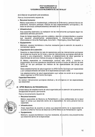 NTS N° 021·MINSAlDGSP·V.03 

NORMA TÉCNICA DE SALUD 

"CATEGORíAS DE ESTABLECIMIENTOS DEL SECTOR SALUD" 

de la fase de recuperación post anestésica, 

Para su funcionamiento requiere de: 

• 	 Recursos humanos:
Médico especialista en Anestesiologia, profesional de Enfermeria y personal técnico de
enfermeria, Asimismo participan médicos de la(s) especialidad(es) quirúrgica(s) y de
todos los servicio(s) subespecializado(s) derivados de la misma,
• 	 Infraestructura: 
Área específica destinada a la realización de las intervenciones quirúrgicas según los
estándares definidos para tal fin, I
Áreas de trabajo especificas para los cuidados y atención correspondientes a usuarios
que requieren procedimientos anestesiológicos e intervenciones quirúrgicas,
diferenciadas en Zona No Restringida, Zona Semi - Re~tringida y Zona Restringida,
• 	 Equipamiento:
Mobiliario, equipos biomédicos e insumos necesarios para la atención de acuerdo a
normatividad vigente,
• 	 Organización de la atención:
Garantiza la disponibilidad de sala de operaciones para las intervenciones quirúrgicas
de emergencia durante las 24 horas y para las intervenciones quirúrgicas electivas de ,
acuerdo a una programación, Asimismo, el estable¿imiento de salud garantiza laI
disponibilidad de servicios médicos de apoyo al diagnóstico y tratamiento, 

l
El Médico especialista en Anestesiología conduce esta UPSS, y coordina la
programación de turnos operatorios diariamente durant~ el horario de atención de esta
UPSS en los que participan los médicos de las ~specialidades del campo que
desarrolle, 
Estos establecimientos de salud organizan la UPSS Ce~tro Quirúrgico por especialidad
y por subespecialidades derivadas de la especialidad principal o base,
Los establecimientos de salud especializados cuyo ca~po de acción es el quirúrgico
deben organizar la UPSS Centro Quirúrgico,
Capacidad Resolutiva: 

Se realizan intervenciones quirúrgicas electivas y de emergencia en las especialidades 

que desarrollan. 

d) UPSS Medicina de Rehabilitación.
Unidad básica del establecimiento de salud organizada para la atención de la persona con 

discapacidad temporal o permanente, 

Para su funcionamiento requiere de: 

o 	 Recursos humanos:
Médico especialista de Medicina de Rehabilitación y otros profesionales de la salud
según el campo que desarrolle dentro de la especialidad Así como personal técnico
capacitado.
• 	 Infraestructura:
Áreas específicas de acuerdo al campo que desarrolle dentro de la especialidad de
acuerdo a la Norma Técnica de Salud de la UPSS Medicina de Rehabilitación vigente,
• 	 Equipamiento: ' 
Mobiliario, equipos biomédicos e insumos necesarios, de acuerdo a los procedimientos
que desarrolle dentro de la especialidad,
92
 