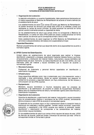 NTS N° 021·MINSAlDGSP.v.03 

NORMA TÉCNICA DE SALUD 

"CATEGORiAS DE ESTABLECIMIENTOS DEL SECTOR SALUD" 

• Organización de la atención:
La atención ambulatoria y a usuarios hospitalizados, debe garantizarse diariamente por
el médico especialista en Medicina de Rehabilitación de acuerdo al horario definido por
el establecimiento de salud.
:'t"r' . ,,,' :
Los establecimientos de salud cuyo campo de acción sea Medicina de Rehabilitación,
no podrán tercerizar los servicios que presta está UPSS en su totalidad, puesto que
representa su campo de acción principal. Se podrá tercerizar los servicios en forma
parcial cuando la demanda exceda su capacidad de oferta.
En los establecimientos de salud cuyo campo clínico no corresponde a Medicina de
Rehabilitación, si cuenta con esta UPSS podrá ser propia o podrá tercerizar en forma
total o parcial, los servicios que le corresponde brindar a dicha UPSS,
Estos establecimientos de salud organizan la UPSS Medicina de Rehabilitación por
servicio(s) subespecializado(s) derivado(s) de la especialidad principal.
Capacidad Resolutiva:
Realizan procedimientos del campo que desarrolle dentro de la especialidad de acuerdo a
normativa vigente.
e) UPSS Central de Esterilización.
Unidad básica del establecimiento de salud organizada para realizar la limpieza,
desinfección, preparación y empaque, esterilización mediante métodos físicos y químicos,
almacenamiento y distribución del material médico, instrumental y equipo biomédico del
establecimiento de salud. Asimismo, se realiza desinfección de alto nivel (DAN) y de nivel
intermedio (DNI) del material y equipo biomédico que lo requiera de acuerdo a
normatividad vigente,
• Recursos humanos:
Profesional de Enfermería y personal técnico capacitados en desinfección y
esterilización hospitalaria.
• Infraestructura:
Áreas específicas definidas como: roja o contaminada, azulo de preparación, verde o
restringida, y área administrativa, donde se realizan actividades que aseguren la
calidad de los procesos y seguridad laboral; con flujo unidireccional, de fácil acceso y
comunicación con las UPSS usuarias.
• Equipamiento:
Mobiliario, equipos biomédicos e insumos necesarios para los procesos de
desinfección y de esterilización, de acuerdo al Listado de Equipamiento Biomédico
Básico para los Establecimientos de Salud y normatividad vigente sobre Desinfección y
Esterilización Hospitalaria.
• Organización de la atención:
Garantiza la desinfección y esterilización del material, instrumental y equipo biomédico
para los procedimientos médicos y quirúrgicos de las UPSS usuarias, centralizando
dichos procesos en esta UPSS de acuerdo a normatividad vigente.
El desarrollo de los procesos sigue un flujo unidireccional desde la recepción hasta la
distribución de materiales y equipos estériles. También realiza monitoreo, supervisión,
evaluación; y capacitación a las UPSS usuarias que realicen el prelavado, lavado,
desinfección y esterilización de corresponder a las caracteristicas del material,
instrumental o equipo biomédico.
En los establecimientos de salud cuyo campo clínico requiere del apoyo de esta UPSS
de Atención de Soporte, podrá ser propia o tercerizar los servicios que esta UPSS le
corresponden brindar en forma total o parcial.
93
 