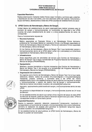 NTS N° 021·MINSAlDGSP·V.03 

NORMA TÉCNICA DE SALUD 

"CATEGORíAS DE ESTABLECIMIENTOS DEL SECTOR SALUD" 

Capacidad Resolutiva.
Realiza esterilizaci6n mediante medios físicos (vapor hÚrT1edo) y químicos (gas y plasma),
y desinfecci6n de alto nivel (DAN) y de nivel intermedio (DNI) del material, instrumental y
equipo biomédico; abasteciendo a todas las UPSS usuari~s del establecimiento de salud.
f) UPSS Centro de Hemoterapia y Banco de sangJ
Unidad básica del establecimiento de salud organizada para realizar procesos para la
provisi6n de sangre y hemocomponentes, en condiciomes de seguridad a las UPSS
usuarias del propio establecimiento de salud o a otros establecimientos de salud, de
corresponder.
Para su funcionamiento requiere de:
• 	 Recursos humanos:
Médico especialista en Patologla Clínica o en Hematología Clínica Asimismo.
profesional de Tecnologia Médica en Laboratorio Clínido o de Biología capacitados en
Centro de Hemoterapia y Banco de Sangre y Técnico em¡ Laboratorio Clínico capacitado
en Hemoterapia y Banco de Sangre.
En los Centros de Hemoterapia y Banco de Sangre Tipo 11 que transfunden sangre o
hemocomponentes dentro de la UPSS deben contar con Licenciada(o) en Enfermería
capacitada en Hemoterapia y Banco de Sangre.
• 	 Infraestructura:
Areas específicas para las actividades del servicio para Centros de Hemoterapia y
Banco de Sangre Tipo 11 según normatividad del Progra'ma Nacional de Hemoterapia y
Bancos de Sangre (PRONAHEBAS).
• 	 Equipamiento:
Mobiliario, equipos biomédicos e insumos necesarios para Centros de Hemoterapia y
Banco de Sangre Tipo II de acuerdo a la normativid~d del Programa Nacional de
Hemoterapia y Bancos de Sangre (PRONAHEBAS).
• 	 Organización de la atención:
Se organiza como Centro de Hemoterapia y Banco de Sangre Tipo 11 en el que capta,
selecciona, obtiene, realiza las pruebas inmunoseroldgicas e inmunohematol6gicas
necesarias, prepara, conserva, y suministra tanto a las UPSS del mismo
establecimiento como a los establecimientos de salud erlernos que requieran la sangre
y hemocomponentes, y gesti6n del destino final de sangre y hemocomponentes.
Además se realizan las pruebas cruzadas o de compatibilidad sanguínea
Asimismo, opcionalmente podrá transfundir sangre y he~ocomponentes dentro de esta
UPSS. I
Se garantiza la disponibilidad de la sangre y hemocomp.onentes durante las 24 horas
de atención. 
En los establecimientos de salud cuyo campo clínico requiere del apoyo de está UPSS
de Atención de Soporte, podrá ser propia o tercerizar los servicios que a esta UPSS le
corresponden brindar en forma total o parcial.
Capacidad Resolutiva:
Realiza la captación, selección, obtención, preparaci6n, conservación, transfusi6n si
correspondiera y el suministro de la sangre y hemocomponentes intra y extra institucional,
asimismo la realización de pruebas para garantizar la ttansfusi6n sanguínea segura
(pruebas cruzadas o de compatíbilidad sanguínea). I
En los establecímientos de salud públicos, la UPSS Centro de Hemoterapia y Banco de
Sangre no pueden ser tercerizados.
94
 