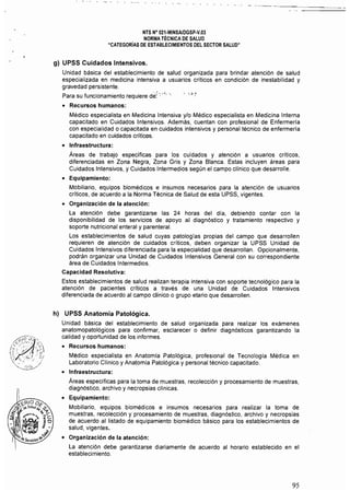 NTS N° 021-MINSAlDGSP-V.03 

NORMA TÉCNICA DE SALUD 

"CATEGORíAS DE ESTABLECIMIENTOS DEL SECTOR SALUD" 

g) UPSS Cuidados Intensivos.
Unidad básica del establecimiento de salud organizada para brindar atención de salud
especializada en medicina intensiva a usuarios críticos en condición de inestabilidad y
gravedad persistente.
Para su funcionamiento requiere dé: o'. '- ,,, :
• 	 Recursos humanos:
Médico especialista en Medicina Intensiva y/o Médico especialista en Medicina Interna
capacitado en Cuidados Intensivos. Además, cuentan con profesional de Enfermería
con especialidad o capacitada en cuidados intensivos y personal técnico de enfermería
capacitado en cuidados crlticos.
• 	 Infraestructura:
Áreas de trabajo especificas para los cuidados y atención a usuarios críticos,
diferenciadas en Zona Negra, Zona Gris y Zona Blanca. Estas incluyen áreas para
Cuidados Intensivos, y Cuidados Intermedios según el campo clínico que desarrolle.
• 	 Equipamiento:
Mobiliario, equipos biomédicos e insumas necesarios para la atención de usuarios
críticos, de acuerdo a la Norma Técnica de Salud de esta UPSS, vigentes.
• 	 Organización de la atención:
La atención debe garantizarse las 24 horas del día, debiendo contar con la
disponibilidad de los servicios de apoyo al diagnóstico y tratamiento respectivo y
soporte nutricional enteral y parenteral.
Los establecimientos de salud cuyas patologías propias del campo que desarrollen
requieren de atención de cuidados críticos, deben organizar la UPSS Unidad de
Cuidados Intensivos diferenciada para la especialidad que desarrollan. Opcionalmente,
podrán organizar una Unidad de Cuidados Intensivos General con su correspondiente
área de Cuidados Intermedios.
Capacidad Resolutiva:
Estos establecimientos de salud realizan terapia intensiva con soporte tecnológico para la
atención de pacientes críticos a través de una Unidad de Cuidados Intensivos
diferenciada de acuerdo al campo clínico o grupo etario que desarrollen.
h) UPSS Anatomía Patológica.
Unidad básica del establecimiento de salud organizada para realizar los exámenes
anatomopatológicos para confirmar, esclarecer o definir diagnósticos garantizando la
calidad y oportunidad de los informes.
• 	 Recursos humanos:
Médico especialista en Anatomra Patológica, profesional de Tecnología Médica en
Laboratorio Clínico y Anatomía Patológica y personal técnico capacitado.
• 	 Infraestructura:
Áreas específicas para la toma de muestras, recoleccíón y procesamiento de muestras,
diagnóstico, archivo y necropsias clínicas.
• 	 Equipamiento:
Mobiliario, equipos biomédicos e insumas necesarios para realizar la toma de
muestras, recolección y procesamiento de muestras, diagnóstico, archivo y necropsias
de acuerdo al listado de equipamiento biomédico básico para los establecimientos de
salud, vigentes.
• 	 Organización de la atención:
La atención debe garantizarse diariamente de acuerdo al horario establecido en el
establecimiento.
95
 