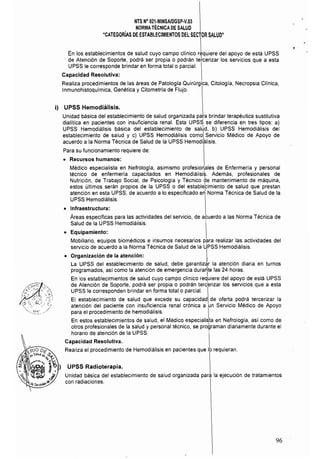 NTS N° 021·MINSAlDGSP.v.03 

NORMA TÉCNICA DE SALUD 

"CATEGORÍAS DE ESTABLECIMIENTOS DEL SECTOR SALUD"

En los establecimientos de salud cuyo campo clínico rLuiere del apoyo de esta UPSS
de Atención de Soporte, podra ser propia o podran tetcerizar los servicios que a esta
UPSS le corresponde brindar en forma total o parcial.
Capacidad Resolutiva:
Realiza procedimientos de las areas de Patología Quirúrgica. Citología, Necropsia Clínica,
Inmunohistoquímica, Genética y Citometrla de Flujo.
i) UPSS Hemodiálisis.
Unidad básica del establecimiento de salud organizada para brindar terapéutica sustitutiva
dialítica en pacientes con insuficiencia renal. Esta UPSS se diferencia en tres tipos: a)
UPSS Hemodialisis básica del establecimiento de salÚd, b) UPSS Hemodiálisis del
establecimiento de salud y c) UPSS Hemodiálisis comol Servicio Médico de Apoyo de
acuerdo a la Norma Técnica de Salud de la UPSS Hemodiiálisis.
Para su funcionamiento requiere de:
• Recursos humanos:
Médico especialista en Nefrología, asimismo profesionales de Enfermeria y personal
técnico de enfermeria capacitados en Hemodiálisi~. Ademas, profesionales de
Nutrición, de Trabajo Social, de Psicología y Técnico de mantenimiento de maquina,
estos últimos seran propios de la UPSS o del establebmiento de salud que prestan
atención en esta UPSS, de acuerdo a lo especificado e~ Norma Técnica de Salud de la
UPSS Hemodiálisis.
• Infraestructura:
Areas específicas para las actividades del servicio, de acuerdo a las Norma Técnica de
Salud de la UPSS Hemodialisis.
• Equipamiento:
Mobiliario, equipos biomédicos e insumas necesarios para realizar las actividades del
servicio de acuerdo a la Norma Técnica de Salud de la UPSS Hemodiálisis.
• Organización de la atención: ILa UPSS del establecimiento de salud, debe garantizar la atención diaria en turnos
programados, así como la atención de emergencia dura~te las 24 horas.
En los establecimientos de salud cuyo campo clinico reduiere del apoyo de está UPSS
de Atención de Soporte, podrá ser propia o podrán terc'erizar los servicios que a esta
UPSS le corresponden brindar en forma total o parcial.
El establecimiento de salud que excede su capacidad de oferta podra tercerizar la
atención del paciente con insuficiencia renal crónica a un Servicio Médico de Apoyo
para el procedimiento de hemodiálisis. I
En estos establecimientos de salud, el Médico especialista en Nefrología, así como de
otros profesionales de la salud y personal técnico, se proQraman diariamente durante el
horario de atención de la UPSS. 
Capacidad Resolutiva.
Realiza el procedimiento de Hemodiálisis en pacientes que lo requieran.
UPSS Radioterapia.
Unidad básica del establecimiento de salud organizada para la ejecución de tratamientos
con radiaciones.
96
 