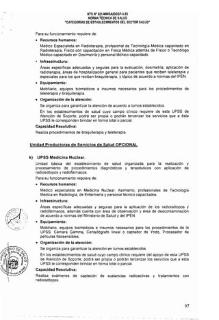 NTS N" 021·MINSAlDGSP·V.03 

NORMA TÉCNICA DE SALUD 

"CATEGORiAS DE ESTABLECIMIENTOS DEL SECTOR SALUD" 

Para su funcionamiento requiere de:
• Recursos humanos:
Médico Especialista en Radioterapia, profesional de Tecnología Médica capacitado en
Radioterapia, Físico con capacitación en Fisica Médica además de Físico o Tecnólogo
Médico capacitado en Dosimetrii,ry personal técnico capacitado.
• Infraestructura:
Áreas específicas adecuadas y seguras para la evaluación, dosimetrfa, aplicación de
radioterapia, áreas de hospitalización general para pacientes que reciben teleterapia y
especiales para los que reciben braquiterapia, y tópico de acuerdo a normas deIIPEN.
• Equipamiento:
Mobiliario, equipos biomédicos e insumos necesarios para los procedimientos de
teleterapia y braquiterapia.
• Organización de la atención:
Se organiza para garantizar la atención de acuerdo a turnos establecidos. 

En los establecimientos de salud cuyo campo clinico requiere de esta UPSS de 

Atención de Soporte, podrá ser propia o podrán tercerizar los servicios que a ésta 

UPSS le corresponden brindar en forma total o parcial. 

Capacidad Resolutiva:
Realiza procedimientos de braquiterapia y teleterapia.
Unidad Productoras de Servicios de Salud OPCIONAL
k) UPSS Medicina Nuclear.
Unidad básica del establecimiento de salud organizada para la realización y
procesamiento de procedimientos diagnósticos y terapéuticos con aplicación de
radioisótopos y radiofármacos.
Para su funcionamiento requiere de:
• Recursos humanos:
Médico especialista en Medicina Nuclear. Asimismo, profesionales de Tecnología
Médica en Radiología, de Enfermería y personal técnico capacitados.
• Infraestructura:
Áreas específicas adecuadas y seguras para la aplicación de los radioisótopos y
radiofármacos, además cuenta con área de observación y área de descontaminación
de acuerdo a normas del Ministerio de Salud y deIIPEN.
• Equipamiento:
Mobiliario, equipos biomédicos e insumos necesarios para los procedimientos de la
UPSS: Cámara Gamma, Centellógrafo lineal o captador de Yodo, Procesador de
películas fotosensibles.
• Organización de la atención:
Se organiza para garantizar la atención en turnos establecidos.
En los establecimientos de salud cuyo campo cllnico requiere del apoyo de esta UPSS
de Atención de Soporte, podrá ser propia o podrán tercerizar los servicios que a esta
UPSS le corresponden brindar en forma total o parcial.
Capacidad Resolutiva:
Realiza exámenes de captación de sustancias radioactivas y tratamientos con
radioisótopos.
97
 