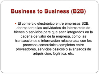Business to Business (B2B)El comercio electrónico entre empresas B2B, abarca tanto las actividades de intercambio de bienes o servicios para que sean integrados en la cadena de valor de la empresa, como las transacciones e información relacionada con los procesos comerciales completos entre proveedores, servicios básicos o avanzados de adquisición, logística, etc. 