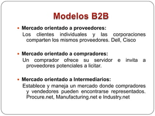 Modelos B2BMercado orientado a proveedores: Los clientes individuales y las corporaciones comparten los mismos proveedores. Dell, Cisco  Mercado orientado a compradores: Un comprador ofrece su servidor e invita a proveedores potenciales a licitar. Mercado orientado a Intermediarios:Establece y maneja un mercado donde compradores y vendedores pueden encontrarse representados. Procure.net, Manufacturing.net e Industry.net
