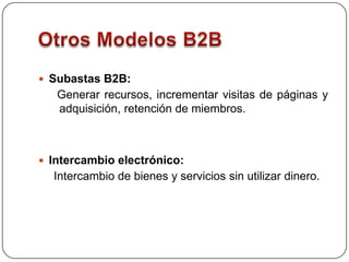 Otros Modelos B2BSubastas B2B:  Generar recursos, incrementar visitas de páginas y adquisición, retención de miembros. Intercambio electrónico: Intercambio de bienes y servicios sin utilizar dinero. 