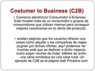 Costumer to Business (C2B)Comercio electrónico Consumidor a Empresa. Este modelo trata de un consumidor o grupos de consumidores que utilizan internet para conseguir mejores condiciones en la oferta del producto. existen páginas que los usuarios ofrecen sus casas como alquiler y las compañías de viajes pugnan por dichas ofertas, aquí podemos ver muchas web que se dedican a dicho negocio como pagar noches de hotel, billetes de avión , una cena romántica en una casa rural. Un ejemplo de C2B es la página web Priceline.com