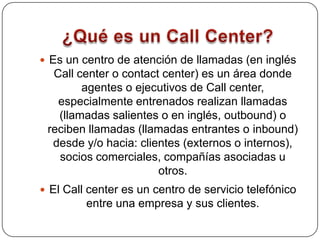 ¿Qué es un Call Center?Es un centro de atención de llamadas (en inglés Call center o contact center) es un área donde agentes o ejecutivos de Call center, especialmente entrenados realizan llamadas (llamadas salientes o en inglés, outbound) o reciben llamadas (llamadas entrantes o inbound) desde y/o hacia: clientes (externos o internos), socios comerciales, compañías asociadas u otros. El Call center es un centro de servicio telefónico entre una empresa y sus clientes. 
