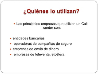 ¿Quiénes lo utilizan?Las principales empresas que utilizan un Call center son: entidades bancarias operadoras de compañías de seguroempresas de envío de dinero empresas de televenta, etcétera.