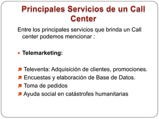 Principales Servicios de un Call CenterEntre los principales servicios que brinda un Call center podemos mencionar : Telemarketing:  Televenta: Adquisición de clientes, promociones. 