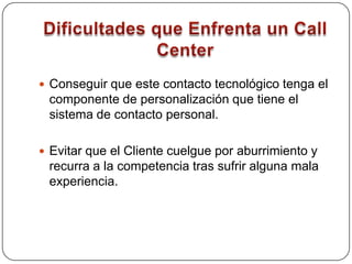 Ventajas de un Call CenterFavorece la interacción de la Empresa con sus Clientes de una forma personalizada y sin necesidad del contacto directo. Permite conservar y mejorar la relación con sus Clientes más valiosos. El contacto personal con los Clientes es sustituido, en unos casos parcialmente y en otros totalmente, por el contacto telefónico. La mitad de las quejas y sugerencias de los Clientes de las grandes Empresas pasan por su servicio de atención telefónica. 
