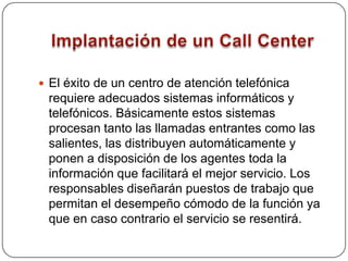 Ventajas de un Call CenterFacilita una mayor oportunidad de respuesta al mercado. Produce un incremento directo en ventas. Reduce los gastos de representación.  Y por último, asegura una amplia cobertura de mercados. 