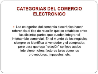 CATEGORIAS DEL COMERCIO ELECTRONICOLas categorías del comercio electrónico hacen referencia al tipo de relación que se establece entre las distintas partes que pueden integrar el intercambio comercial. En el mundo de los negocios siempre se identifica al vendedor y el comprador, pero para que esa “relación” se lleve acabo intervienen otros factores tales como los proveedores, impuestos, etc.