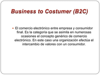 Business to Costumer (B2C)El comercio electrónico entre empresa y consumidor final. Es la categoría que se asimila en numerosas ocasiones el concepto genérico de comercio electrónico. En este caso una organización efectúa el intercambio de valores con un consumidor.