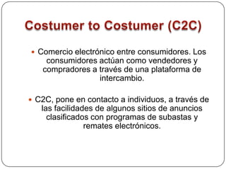 Costumer to Costumer (C2C)Comercio electrónico entre consumidores. Los consumidores actúan como vendedores y compradores a través de una plataforma de intercambio. C2C, pone en contacto a individuos, a través de las facilidades de algunos sitios de anuncios clasificados con programas de subastas y remates electrónicos.