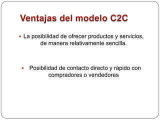 Ventajas del modelo C2CLa posibilidad de ofrecer productos y servicios, de manera relativamente sencilla.Posibilidad de contacto directo y rápido con compradores o vendedores