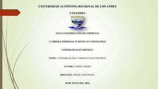 UNIVERSIDAD AUTÓNOMA REGIONAL DE LOS ANDES
UNIANDES
FACULTAD DIRECCIÓN DE EMPRESAS
CARRERA EMPRESAS TURÍSTICAS Y HOTELERAS
COMERCIO ELECTRÓNICO
TEMA: CATEGORIAS DEL COMERCIO ELECTRONICO
AUTORA: JESSICA MERO
DOCENTE: OMAR SAMANIEGO
09 DE MAYO DEL 2016
 