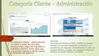 La categoría Cliente – administración
se refiere a todas las consultas,
transacciones, pagos de impuestos a
entidades publicas entre otros que
una persona natural o cliente realice
a entidades del gobierno.
Ejemplo:
Consulta del Facturas CNEL, EMAPA se puede
realizar la consulta mediante el internet en
cuestiones de segundo obtendremos el valor de
nuestra factura a pagar, de cualquier empresa
publica se puede realizar consultas
 