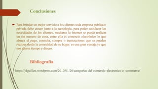 Conclusiones
 Para brindar un mejor servicio a los clientes toda empresa publica o
privada debe crecer junto a la tecnología, para poder satisfacer las
necesidades de los clientes, mediante la internet se puede realizar
un sin numero de cosa, entre ella el comercio electrónico lo que
abarca el pago, consulta, compra o transacciones que se pueden
realizar desde la comodidad de su hogar, es una gran ventaja ya que
nos ahorra tiempo y dinero.
Bibliografía
https://jdguillen.wordpress.com/2010/01/20/categorias-del-comercio-electronico-e- commerce/
 