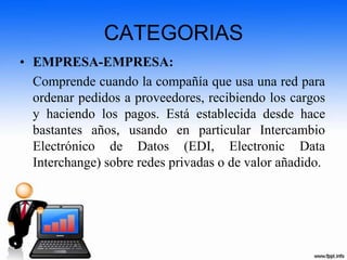 CATEGORIAS
• EMPRESA-EMPRESA:
Comprende cuando la compañía que usa una red para
ordenar pedidos a proveedores, recibiendo los cargos
y haciendo los pagos. Está establecida desde hace
bastantes años, usando en particular Intercambio
Electrónico de Datos (EDI, Electronic Data
Interchange) sobre redes privadas o de valor añadido.
 