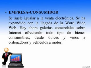 • EMPRESA-CONSUMIDOR
Se suele igualar a la venta electrónica. Se ha
expandido con la llegada de la Word Wide
Web. Hay ahora galerías comerciales sobre
Internet ofreciendo todo tipo de bienes
consumibles, desde dulces y vinos a
ordenadores y vehículos a motor.
 