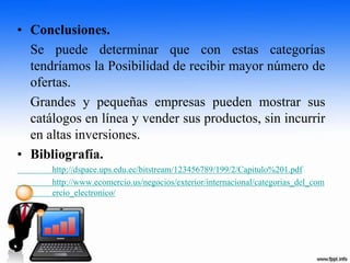 • Conclusiones.
Se puede determinar que con estas categorías
tendríamos la Posibilidad de recibir mayor número de
ofertas.
Grandes y pequeñas empresas pueden mostrar sus
catálogos en línea y vender sus productos, sin incurrir
en altas inversiones.
• Bibliografía.
http://dspace.ups.edu.ec/bitstream/123456789/199/2/Capitulo%201.pdf
http://www.ecomercio.us/negocios/exterior/internacional/categorias_del_com
ercio_electronico/
 