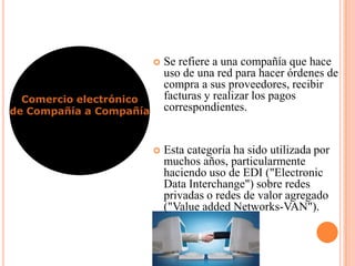  Se refiere a una compañía que hace
uso de una red para hacer órdenes de
compra a sus proveedores, recibir
facturas y realizar los pagos
correspondientes.
 Esta categoría ha sido utilizada por
muchos años, particularmente
haciendo uso de EDI ("Electronic
Data Interchange") sobre redes
privadas o redes de valor agregado
("Value added Networks-VAN").
Comercio electrónico
de Compañía a Compañía
 