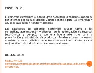 CONCLUSION:
El comercio electrónico a sido un gran paso para la comercialización de
por internet por su fácil acceso y gran beneficio para las empresas y
usuarios que buscan vender y comprar.
Las categorías de comercio electrónico ayudan tanto a las
compañías, administración y clientes en la optimización de recursos
(económicos y tiempo), y son una buena alternativa para la
presentación y adquisición de productos. Ayudan a tener un control
absoluto de las actividades que entre estas relaciones existen y así al
mejoramiento de todas las transacciones realizadas.
BIBLIOGRAFIA:
http://www.e-
comercio.us/negocios/exterior/internacional/categorias_del_comercio_
electronico/
 