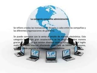 La categoría compañía administración
Se refiere a todas las transacciones llevadas a cabo entre las compañías y
las diferentes organizaciones de gobierno.
Se puede comparar con la venta al detalle de manera electrónica. Esta
categoría ha tenido gran aceptación y se ha ampliado sobre manera
gracias al www., ya que existen diversos centros comerciales (del Inglés
malls), por todo Internet ofreciendo toda clase de bienes de consumo,
que van desde pasteles y vinos hasta computadoras.
 