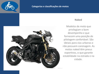 www.consorcioparamotos.com.br
Naked
Modelos de moto que privilegiam o bom desempenho e que
fornecem uma posição de pilotagem confortável. São ideais para
vias urbanas e não apresentam carenagem. As motos Naked têm
pneus esportivos, o que garante maior estabilidade na estrada e
na cidade.
 