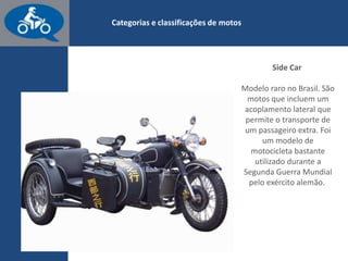 www.consorcioparamotos.com.br
Side Car
Modelo raro no Brasil. São motos que incluem um acoplamento
lateral que permite o transporte de um passageiro extra. Foi um
modelo de motocicleta bastante utilizado na Segunda Guerra
Mundial pelo exército alemão.
 