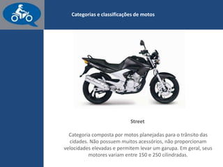 www.consorcioparamotos.com.br
Street
Categoria composta por motos planejadas para o trânsito das
cidades. Estas motos permitem levar um garupa, mas não têm
muitos acessórios e nem proporcionam velocidades elevadas. Em
geral, seus motores variam entre 150 e 200 polegadas.
 