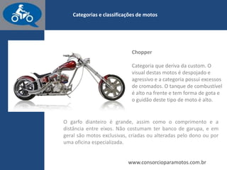 www.consorcioparamotos.com.br
Custom
Com design que copia os modelos antigos, as motos Custom são ideais
para viagens e estão entre as preferidas pelo público. Ela é voltada mais
para o conforto do que pela velocidade, e para isso a altura do banco é
mais baixa e as pedaleiras têm posição mais avançada. A Honda
Shadow (foto) e a Harley-Davidson Sportster são alguns exemplos.
 