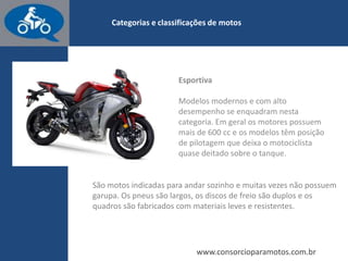 www.consorcioparamotos.com.br
Chopper
Categoria que deriva da Custom. O visual destas motos é excêntrico, agressivo e
cheio de detalhes cromados. O guidão deste tipo de moto é alto.
O garfo dianteiro é grande, assim como o comprimento e a distância entre eixos.
Modelos desta categoria não costumam ter banco de garupa, e em geral são
exclusivos, criados ou alterados pelo dono ou por uma oficina especializada.
 