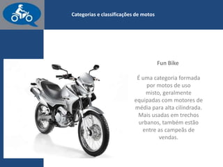 www.consorcioparamotos.com.br
Esportiva
Motos modernas e com alto desempenho se enquadram nesta categoria. Em
geral, os motores têm mais de 600 cilindradas e os modelos têm posição de
pilotagem que deixa o motociclista quase deitado sobre o tanque.
São motos indicadas para andar sozinho e muitas vezes não apresentam
garupa. Os pneus são largos, os discos de freio são duplos e os quadros são
fabricados com materiais leves e resistentes.
 
